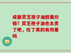 成都灵芝孢子油胶囊价格？灵芝孢子油也太贵了吧，吃了真的有效果吗