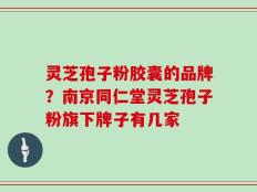 灵芝孢子粉胶囊的品牌？南京同仁堂灵芝孢子粉旗下牌子有几家