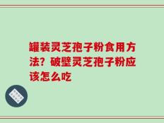 罐装灵芝孢子粉食用方法？破壁灵芝孢子粉应该怎么吃