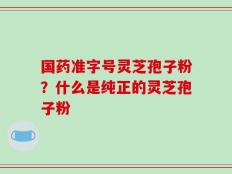 国药准字号灵芝孢子粉？什么是纯正的灵芝孢子粉