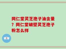 同仁堂灵芝孢子油含量？同仁堂破壁灵芝孢子粉怎么样