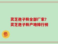 灵芝孢子粉全部厂家？灵芝孢子粉产地排行榜