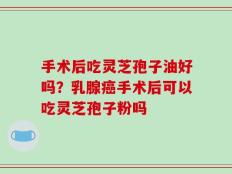 手术后吃灵芝孢子油好吗？乳腺癌手术后可以吃灵芝孢子粉吗