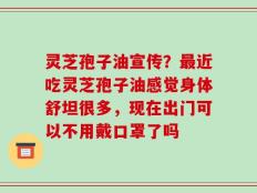灵芝孢子油宣传？最近吃灵芝孢子油感觉身体舒坦很多，现在出门可以不用戴口罩了吗
