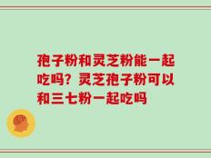孢子粉和灵芝粉能一起吃吗？灵芝孢子粉可以和三七粉一起吃吗
