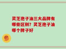 灵芝孢子油三大品牌有哪些区别？灵芝孢子油哪个牌子好