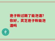 孢子粉过期了能泡酒？你好，灵芝孢子粉能泡酒吗