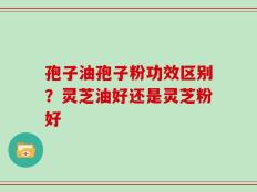 孢子油孢子粉功效区别？灵芝油好还是灵芝粉好