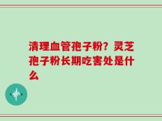清理血管孢子粉？灵芝孢子粉长期吃害处是什么