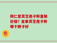 同仁堂灵芝孢子粉直销价格？金寨灵芝孢子粉哪个牌子好