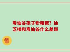 寿仙谷孢子粉粗糖？仙芝楼和寿仙谷什么差距