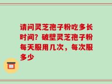 请问灵芝孢子粉吃多长时间？破壁灵芝孢子粉每天服用几次，每次服多少