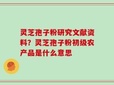 灵芝孢子粉研究文献资料？灵芝孢子粉初级农产品是什么意思