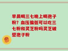 早晨喝三七晚上喝孢子粉？血压偏低可以吃三七粉和灵芝粉吗灵芝破壁孢子粉