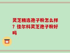 灵芝精选孢子粉怎么样？佳尔科灵芝孢子粉好吗