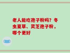 老人能吃孢子粉吗？冬虫夏草、灵芝孢子粉，哪个更好