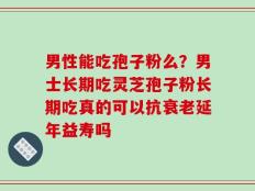 男性能吃孢子粉么？男士长期吃灵芝孢子粉长期吃真的可以抗衰老延年益寿吗