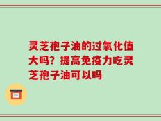 灵芝孢子油的过氧化值大吗？提高免疫力吃灵芝孢子油可以吗