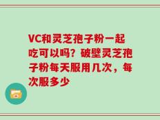 VC和灵芝孢子粉一起吃可以吗？破壁灵芝孢子粉每天服用几次，每次服多少
