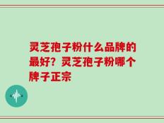 灵芝孢子粉什么品牌的最好？灵芝孢子粉哪个牌子正宗