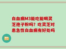 白血病M3能吃能喝灵芝孢子粉吗？吃灵芝对患急性白血病有好处吗
