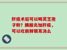 肝癌术后可以喝灵芝孢子粉？胰腺炎加肝癌，可以吃新鲜银耳汤么