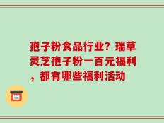 孢子粉食品行业？瑞草灵芝孢子粉一百元福利，都有哪些福利活动