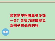 灵芝孢子粉胶囊多少钱一合？金奥力牌破壁灵芝孢子粉是真的吗