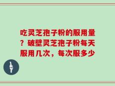 吃灵芝孢子粉的服用量？破壁灵芝孢子粉每天服用几次，每次服多少