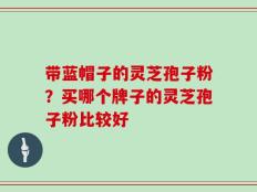 带蓝帽子的灵芝孢子粉？买哪个牌子的灵芝孢子粉比较好