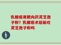 乳腺癌用靶向药灵芝孢子粉？乳腺癌术后能吃灵芝孢子粉吗