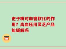 孢子粉对血管软化的作用？高血压用灵芝产品能缓解吗