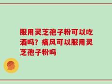 服用灵芝孢子粉可以吃酒吗？痛风可以服用灵芝孢子粉吗