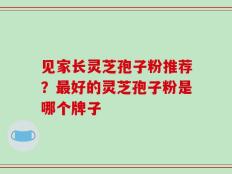 见家长灵芝孢子粉推荐？最好的灵芝孢子粉是哪个牌子