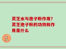 灵芝水与孢子粉作用？灵芝孢子粉的功效和作用是什么