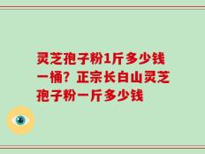 灵芝孢子粉1斤多少钱一桶？正宗长白山灵芝孢子粉一斤多少钱