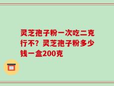 灵芝孢子粉一次吃二克行不？灵芝孢子粉多少钱一盒200克