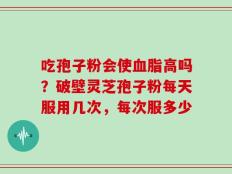 吃孢子粉会使血脂高吗？破壁灵芝孢子粉每天服用几次，每次服多少