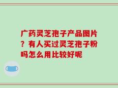 广药灵芝孢子产品图片？有人买过灵芝孢子粉吗怎么用比较好呢
