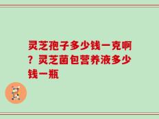 灵芝孢子多少钱一克啊？灵芝菌包营养液多少钱一瓶