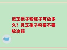 灵芝孢子粉瓶子可放多久？灵芝孢子粉要不要放冰箱