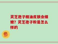 灵芝孢子精油皮肤会细嫩？灵芝孢子粉是怎么样的