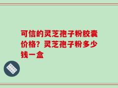 可信的灵芝孢子粉胶囊价格？灵芝孢子粉多少钱一盒