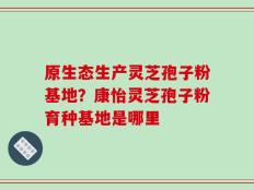 原生态生产灵芝孢子粉基地？康怡灵芝孢子粉育种基地是哪里
