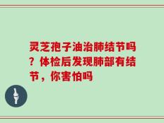 灵芝孢子油治肺结节吗？体检后发现肺部有结节，你害怕吗