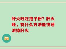 肝火旺吃孢子粉？肝火旺，有什么方法能快速泄掉肝火