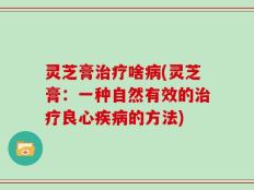 灵芝膏治疗啥病(灵芝膏：一种自然有效的治疗良心疾病的方法)