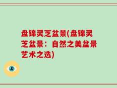 盘锦灵芝盆景(盘锦灵芝盆景：自然之美盆景艺术之选)