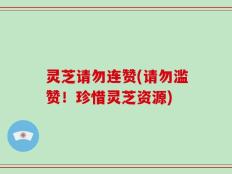 灵芝请勿连赞(请勿滥赞！珍惜灵芝资源)