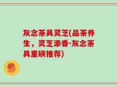 灰念茶具灵芝(品茶养生，灵芝添香-灰念茶具重磅推荐)